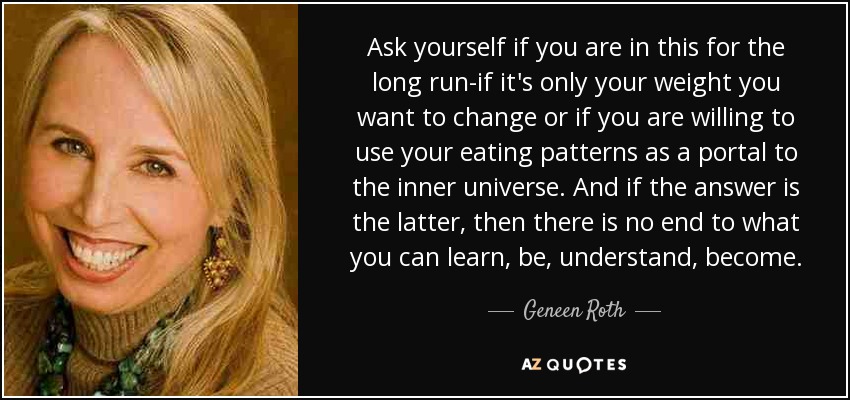 Ask yourself if you are in this for the long run-if it's only your weight you want to change or if you are willing to use your eating patterns as a portal to the inner universe. And if the answer is the latter, then there is no end to what you can learn, be, understand, become. - Geneen Roth