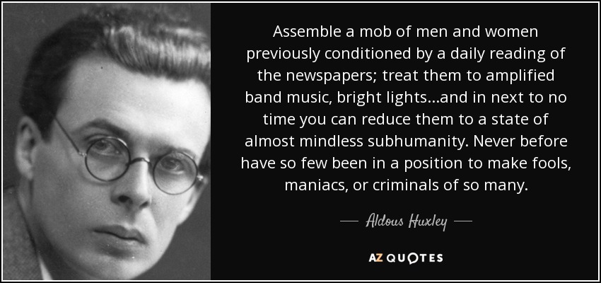 Assemble a mob of men and women previously conditioned by a daily reading of the newspapers; treat them to amplified band music, bright lights...and in next to no time you can reduce them to a state of almost mindless subhumanity. Never before have so few been in a position to make fools, maniacs, or criminals of so many. - Aldous Huxley