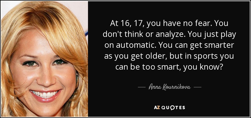 At 16, 17, you have no fear. You don't think or analyze. You just play on automatic. You can get smarter as you get older, but in sports you can be too smart, you know? - Anna Kournikova