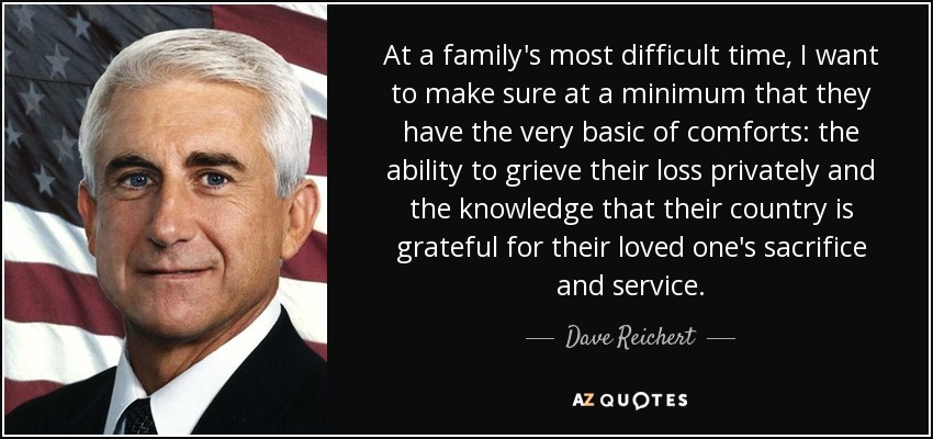 At a family's most difficult time, I want to make sure at a minimum that they have the very basic of comforts: the ability to grieve their loss privately and the knowledge that their country is grateful for their loved one's sacrifice and service. - Dave Reichert