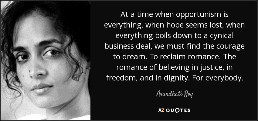 En una época en la que el oportunismo lo es todo, en la que la esperanza parece perdida, en la que todo se reduce a un cínico negocio, debemos encontrar el valor para soñar. Para recuperar el romanticismo. El romanticismo de creer en la justicia, en la libertad y en la dignidad. Para todos. - Arundhati Roy