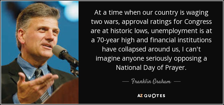 At a time when our country is waging two wars, approval ratings for Congress are at historic lows, unemployment is at a 70-year high and financial institutions have collapsed around us, I can't imagine anyone seriously opposing a National Day of Prayer. - Franklin Graham