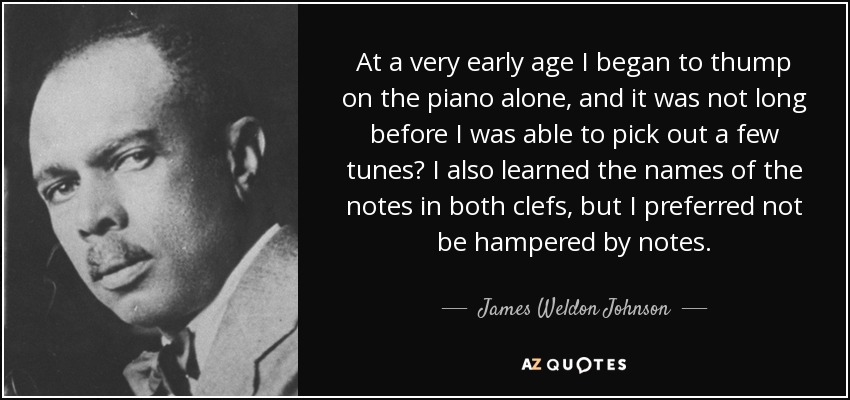 At a very early age I began to thump on the piano alone, and it was not long before I was able to pick out a few tunes? I also learned the names of the notes in both clefs, but I preferred not be hampered by notes. - James Weldon Johnson