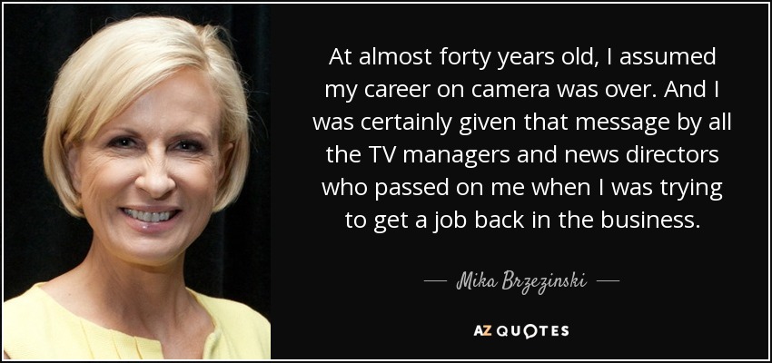 At almost forty years old, I assumed my career on camera was over. And I was certainly given that message by all the TV managers and news directors who passed on me when I was trying to get a job back in the business. - Mika Brzezinski