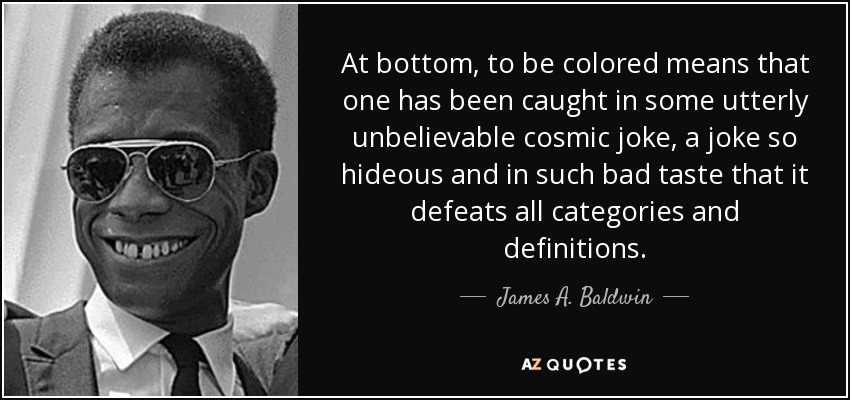 At bottom, to be colored means that one has been caught in some utterly unbelievable cosmic joke, a joke so hideous and in such bad taste that it defeats all categories and definitions. - James A. Baldwin