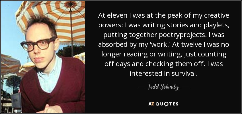 At eleven I was at the peak of my creative powers: I was writing stories and playlets, putting together poetryprojects. I was absorbed by my 'work.' At twelve I was no longer reading or writing, just counting off days and checking them off. I was interested in survival. - Todd Solondz