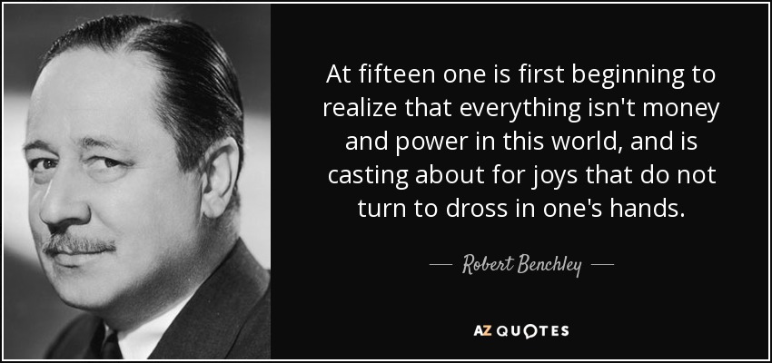 A los quince años uno empieza a darse cuenta de que en este mundo no todo es dinero y poder, y busca alegrías que no se conviertan en escoria en sus manos. - Robert Benchley