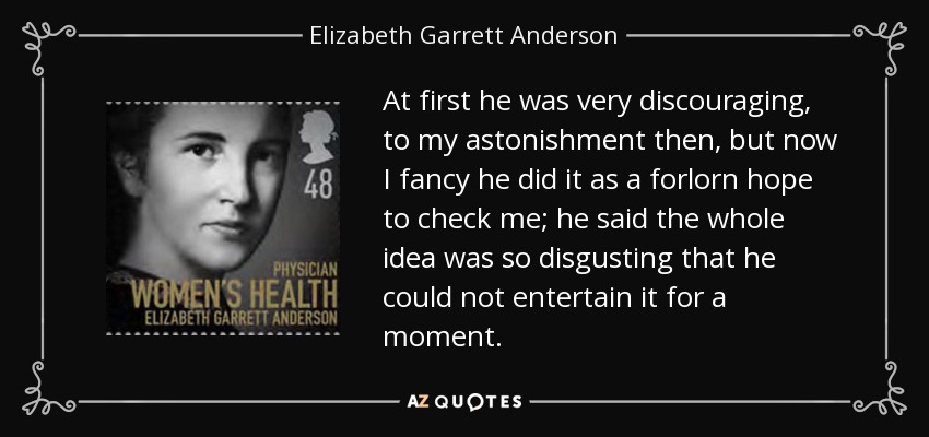 At first he was very discouraging, to my astonishment then, but now I fancy he did it as a forlorn hope to check me; he said the whole idea was so disgusting that he could not entertain it for a moment. - Elizabeth Garrett Anderson