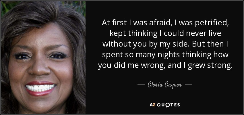 At first I was afraid, I was petrified, kept thinking I could never live without you by my side. But then I spent so many nights thinking how you did me wrong, and I grew strong. - Gloria Gaynor