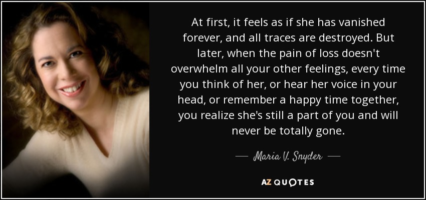 At first, it feels as if she has vanished forever, and all traces are destroyed. But later, when the pain of loss doesn't overwhelm all your other feelings, every time you think of her, or hear her voice in your head, or remember a happy time together, you realize she's still a part of you and will never be totally gone. - Maria V. Snyder