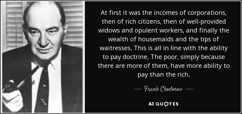 At first it was the incomes of corporations, then of rich citizens, then of well-provided widows and opulent workers, and finally the wealth of housemaids and the tips of waitresses. This is all in line with the ability to pay doctrine. The poor, simply because there are more of them, have more ability to pay than the rich. - Frank Chodorov