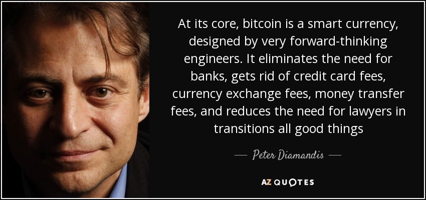 At its core, bitcoin is a smart currency, designed by very forward-thinking engineers. It eliminates the need for banks, gets rid of credit card fees, currency exchange fees, money transfer fees, and reduces the need for lawyers in transitions all good things - Peter Diamandis