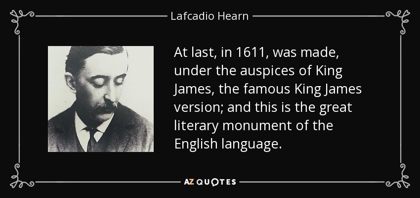 At last, in 1611, was made, under the auspices of King James, the famous King James version; and this is the great literary monument of the English language. - Lafcadio Hearn