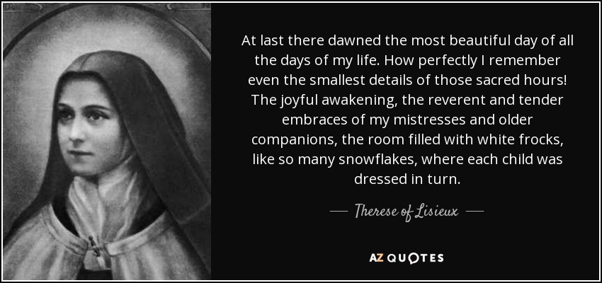 At last there dawned the most beautiful day of all the days of my life. How perfectly I remember even the smallest details of those sacred hours! The joyful awakening, the reverent and tender embraces of my mistresses and older companions, the room filled with white frocks, like so many snowflakes, where each child was dressed in turn. - Therese of Lisieux