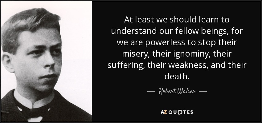 At least we should learn to understand our fellow beings, for we are powerless to stop their misery, their ignominy, their suffering, their weakness, and their death. - Robert Walser