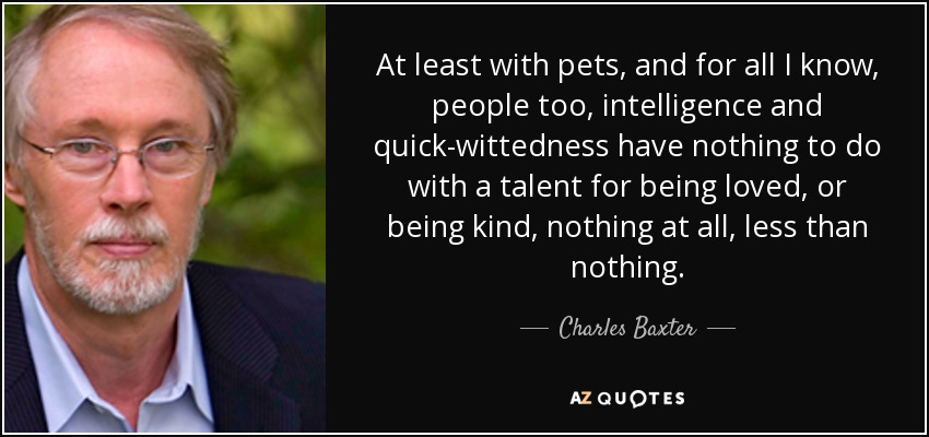 At least with pets, and for all I know, people too, intelligence and quick-wittedness have nothing to do with a talent for being loved, or being kind, nothing at all, less than nothing. - Charles Baxter
