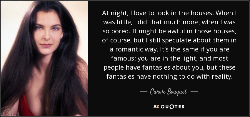 At night, I love to look in the houses. When I was little, I did that much more, when I was so bored. It might be awful in those houses, of course, but I still speculate about them in a romantic way. It's the same if you are famous: you are in the light, and most people have fantasies about you, but these fantasies have nothing to do with reality. - Carole Bouquet