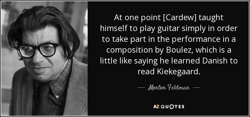 At one point [Cardew] taught himself to play guitar simply in order to take part in the performance in a composition by Boulez, which is a little like saying he learned Danish to read Kiekegaard. - Morton Feldman