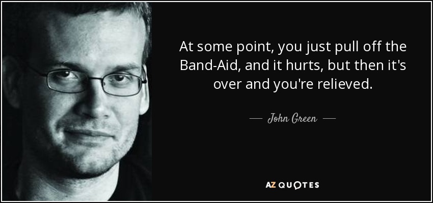 At some point, you just pull off the Band-Aid, and it hurts, but then it's over and you're relieved. - John Green