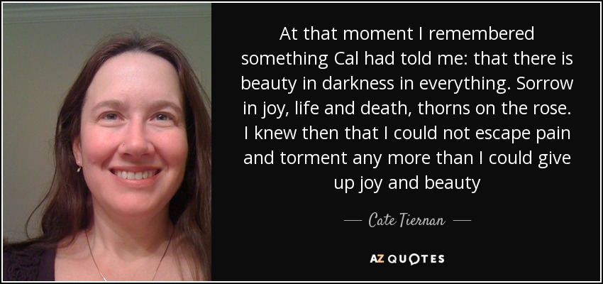 At that moment I remembered something Cal had told me: that there is beauty in darkness in everything. Sorrow in joy, life and death, thorns on the rose. I knew then that I could not escape pain and torment any more than I could give up joy and beauty - Cate Tiernan