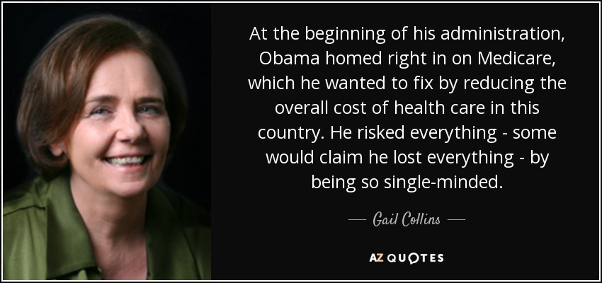 Al principio de su mandato, Obama se centró en Medicare, que quería arreglar reduciendo el coste global de la atención sanitaria en este país. Lo arriesgó todo -algunos dirían que lo perdió todo- por ser tan decidido. - Gail Collins