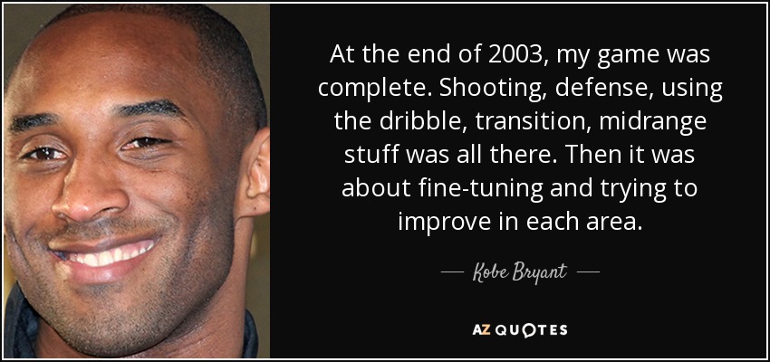 At the end of 2003, my game was complete. Shooting, defense, using the dribble, transition, midrange stuff was all there. Then it was about fine-tuning and trying to improve in each area. - Kobe Bryant
