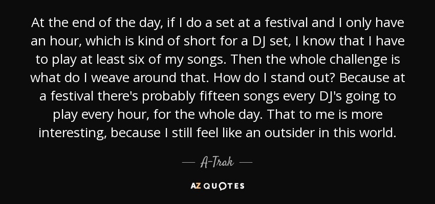 At the end of the day, if I do a set at a festival and I only have an hour, which is kind of short for a DJ set, I know that I have to play at least six of my songs. Then the whole challenge is what do I weave around that. How do I stand out? Because at a festival there's probably fifteen songs every DJ's going to play every hour, for the whole day. That to me is more interesting, because I still feel like an outsider in this world. - A-Trak