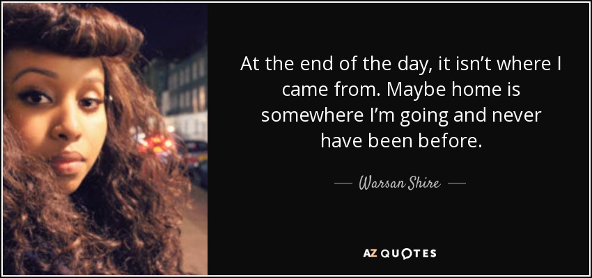 At the end of the day, it isn’t where I came from. Maybe home is somewhere I’m going and never have been before. - Warsan Shire