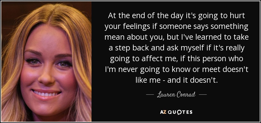 At the end of the day it's going to hurt your feelings if someone says something mean about you, but I've learned to take a step back and ask myself if it's really going to affect me, if this person who I'm never going to know or meet doesn't like me - and it doesn't. - Lauren Conrad