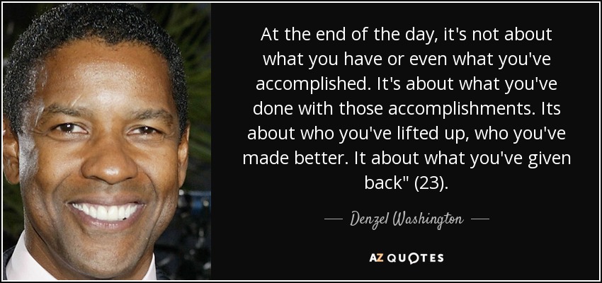 At the end of the day, it's not about what you have or even what you've accomplished. It's about what you've done with those accomplishments. Its about who you've lifted up, who you've made better. It about what you've given back