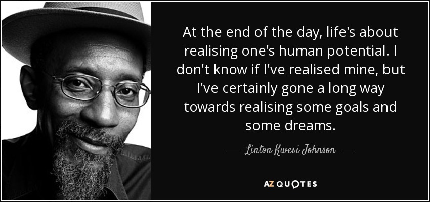 At the end of the day, life's about realising one's human potential. I don't know if I've realised mine, but I've certainly gone a long way towards realising some goals and some dreams. - Linton Kwesi Johnson