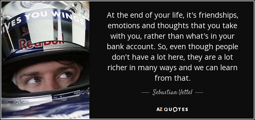 At the end of your life, it's friendships, emotions and thoughts that you take with you, rather than what's in your bank account. So, even though people don't have a lot here, they are a lot richer in many ways and we can learn from that. - Sebastian Vettel