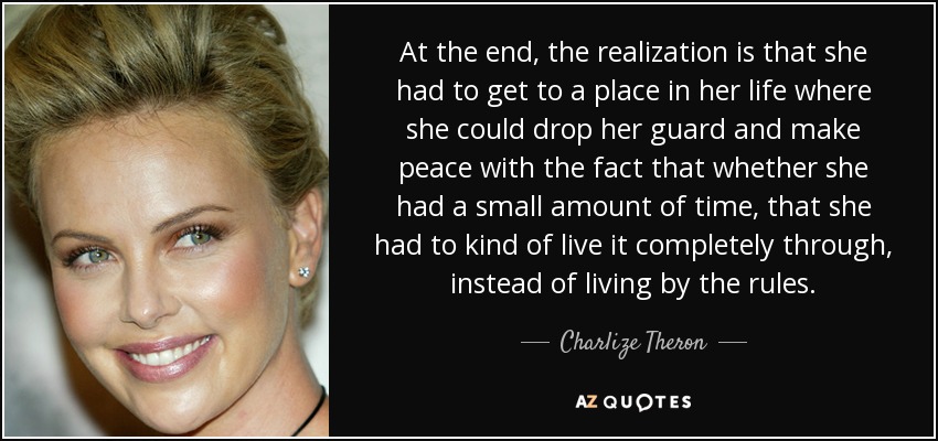 At the end, the realization is that she had to get to a place in her life where she could drop her guard and make peace with the fact that whether she had a small amount of time, that she had to kind of live it completely through, instead of living by the rules. - Charlize Theron