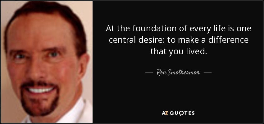 At the foundation of every life is one central desire: to make a difference that you lived. - Ron Smothermon