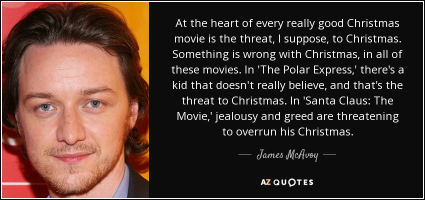 At the heart of every really good Christmas movie is the threat, I suppose, to Christmas. Something is wrong with Christmas, in all of these movies. In 'The Polar Express,' there's a kid that doesn't really believe, and that's the threat to Christmas. In 'Santa Claus: The Movie,' jealousy and greed are threatening to overrun his Christmas. - James McAvoy