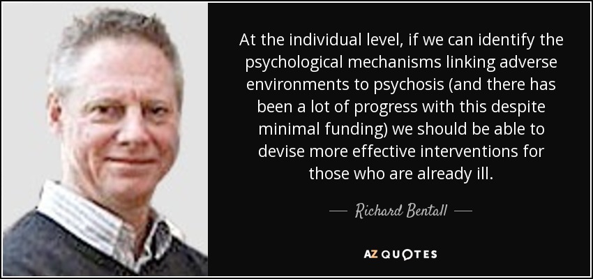 At the individual level, if we can identify the psychological mechanisms linking adverse environments to psychosis (and there has been a lot of progress with this despite minimal funding) we should be able to devise more effective interventions for those who are already ill. - Richard Bentall