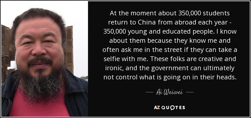 At the moment about 350,000 students return to China from abroad each year - 350,000 young and educated people. I know about them because they know me and often ask me in the street if they can take a selfie with me. These folks are creative and ironic, and the government can ultimately not control what is going on in their heads. - Ai Weiwei