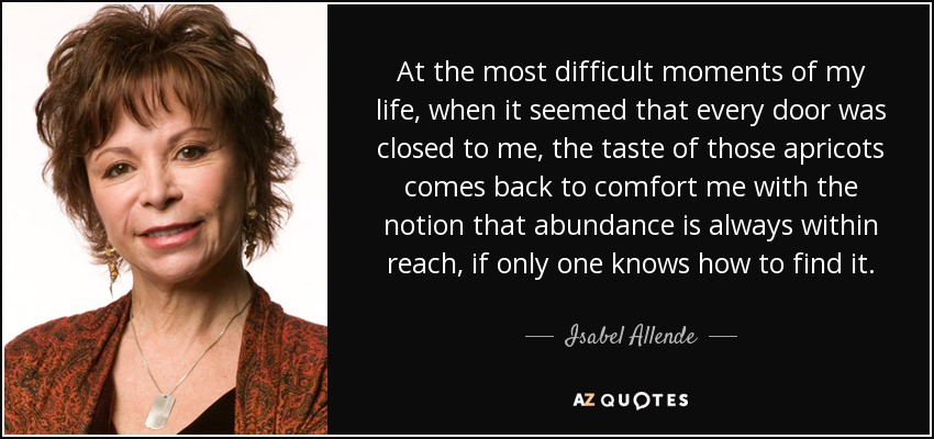 At the most difficult moments of my life, when it seemed that every door was closed to me, the taste of those apricots comes back to comfort me with the notion that abundance is always within reach, if only one knows how to find it. - Isabel Allende