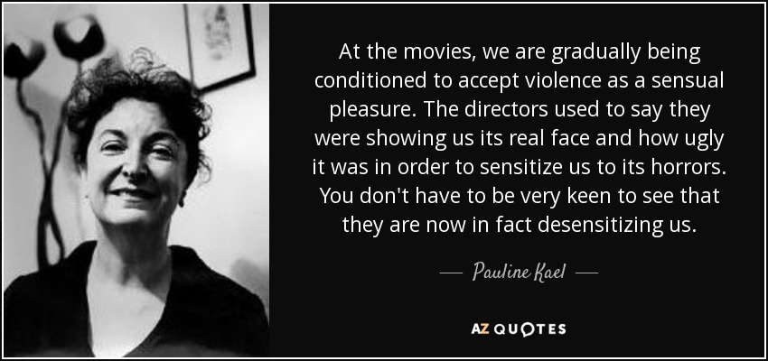 At the movies, we are gradually being conditioned to accept violence as a sensual pleasure. The directors used to say they were showing us its real face and how ugly it was in order to sensitize us to its horrors. You don't have to be very keen to see that they are now in fact desensitizing us. - Pauline Kael