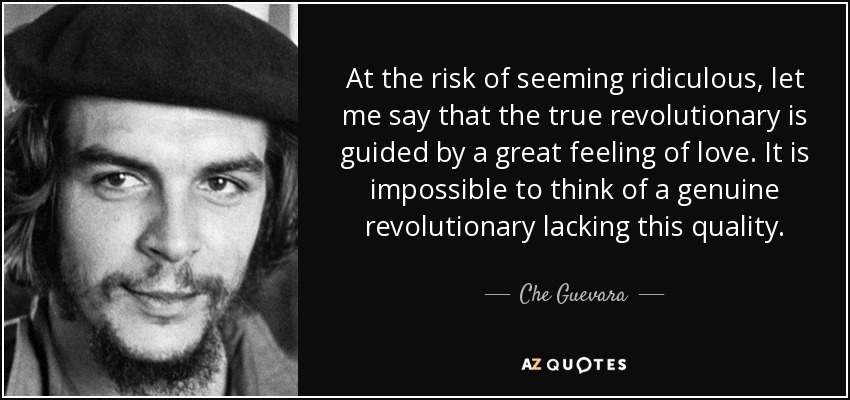 At the risk of seeming ridiculous, let me say that the true revolutionary is guided by a great feeling of love. It is impossible to think of a genuine revolutionary lacking this quality. - Che Guevara
