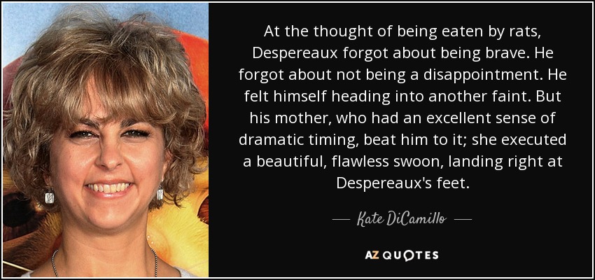 At the thought of being eaten by rats, Despereaux forgot about being brave. He forgot about not being a disappointment. He felt himself heading into another faint. But his mother, who had an excellent sense of dramatic timing, beat him to it; she executed a beautiful, flawless swoon, landing right at Despereaux's feet. - Kate DiCamillo