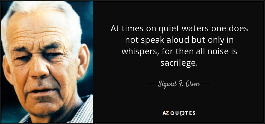 At times on quiet waters one does not speak aloud but only in whispers, for then all noise is sacrilege. - Sigurd F. Olson