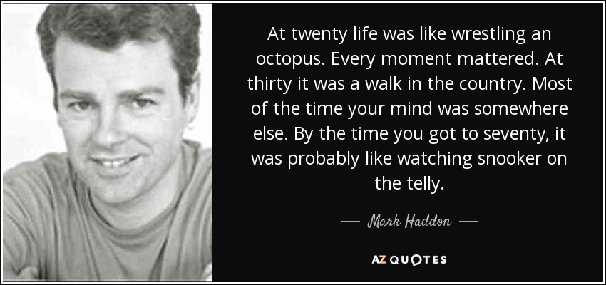 At twenty life was like wrestling an octopus. Every moment mattered. At thirty it was a walk in the country. Most of the time your mind was somewhere else. By the time you got to seventy, it was probably like watching snooker on the telly. - Mark Haddon