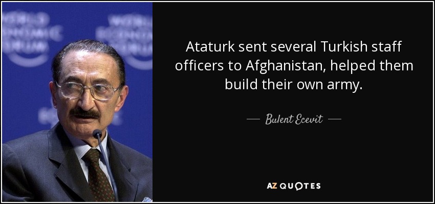 Ataturk sent several Turkish staff officers to Afghanistan, helped them build their own army. - Bulent Ecevit