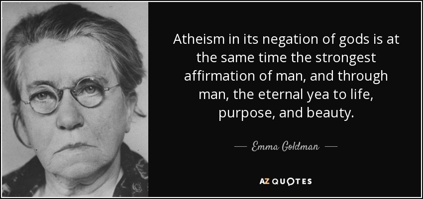 Atheism in its negation of gods is at the same time the strongest affirmation of man, and through man, the eternal yea to life, purpose, and beauty. - Emma Goldman