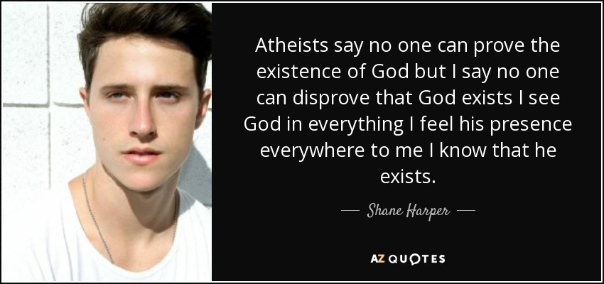 Atheists say no one can prove the existence of God but I say no one can disprove that God exists I see God in everything I feel his presence everywhere to me I know that he exists. - Shane Harper