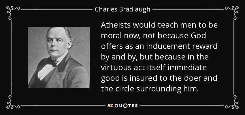 Atheists would teach men to be moral now, not because God offers as an inducement reward by and by, but because in the virtuous act itself immediate good is insured to the doer and the circle surrounding him. - Charles Bradlaugh