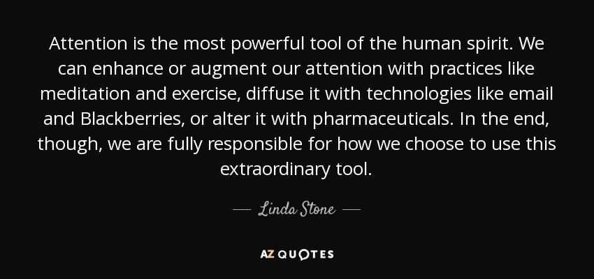 Attention is the most powerful tool of the human spirit. We can enhance or augment our attention with practices like meditation and exercise, diffuse it with technologies like email and Blackberries, or alter it with pharmaceuticals. In the end, though, we are fully responsible for how we choose to use this extraordinary tool. - Linda Stone