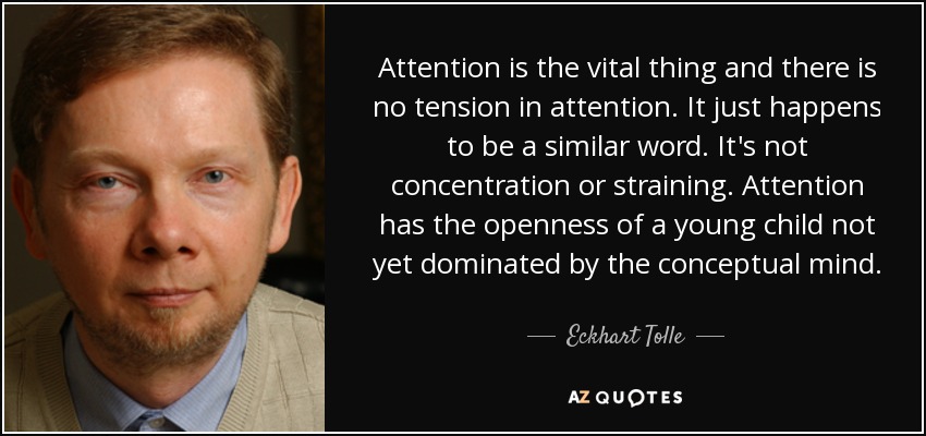 Attention is the vital thing and there is no tension in attention. It just happens to be a similar word. It's not concentration or straining. Attention has the openness of a young child not yet dominated by the conceptual mind. - Eckhart Tolle