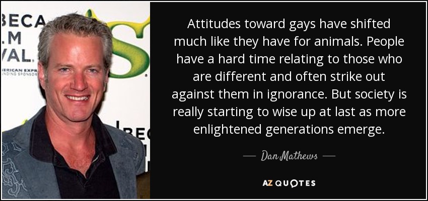 Attitudes toward gays have shifted much like they have for animals. People have a hard time relating to those who are different and often strike out against them in ignorance. But society is really starting to wise up at last as more enlightened generations emerge. - Dan Mathews